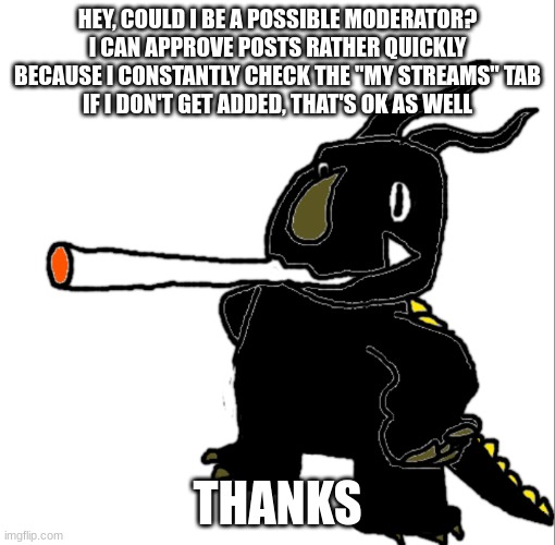 neronga smoking a fat dart | HEY, COULD I BE A POSSIBLE MODERATOR? I CAN APPROVE POSTS RATHER QUICKLY BECAUSE I CONSTANTLY CHECK THE "MY STREAMS" TAB
IF I DON'T GET ADDED, THAT'S OK AS WELL; THANKS | image tagged in neronga smoking a fat dart | made w/ Imgflip meme maker