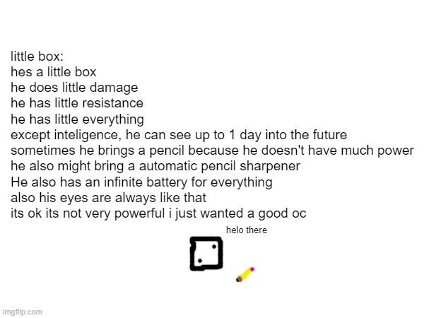 Finally, an oc i will actually use (sorry violent box) | little box:
hes a little box
he does little damage
he has little resistance
he has little everything
except inteligence, he can see up to 1 day into the future
sometimes he brings a pencil because he doesn't have much power
he also might bring a automatic pencil sharpener
He also has an infinite battery for everything
also his eyes are always like that
its ok its not very powerful i just wanted a good oc; helo there | made w/ Imgflip meme maker