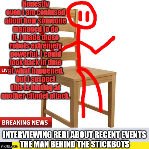 Next time on Citadel News Network, we will be interviewing Redi again once he finds out what happened. | Honestly even I am confused about how someone managed to do it, I made those robots extremely powerful. I could look back in time at what happened, but I suspect this is hinting at another citadel attack. INTERVIEWING REDI ABOUT RECENT EVENTS
THE MAN BEHIND THE STICKBOTS | made w/ Imgflip meme maker