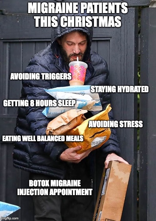 Migraine memes | MIGRAINE PATIENTS THIS CHRISTMAS; AVOIDING TRIGGERS; STAYING HYDRATED; GETTING 8 HOURS SLEEP; AVOIDING STRESS; EATING WELL BALANCED MEALS; BOTOX MIGRAINE INJECTION APPOINTMENT | image tagged in ben affleck juggling dunkin packages | made w/ Imgflip meme maker