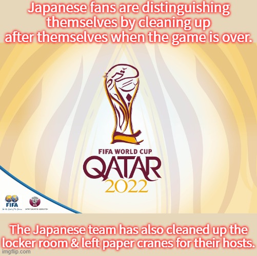 The country is known for politeness. | Japanese fans are distinguishing themselves by cleaning up after themselves when the game is over. The Japanese team has also cleaned up the locker room & left paper cranes for their hosts. | image tagged in qatar 22,wholesome,sports fans,world cup | made w/ Imgflip meme maker