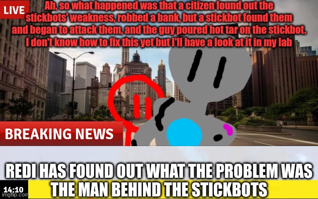 All is well! For now... next on Citadel News Network, interviewing witnesses of the crime. | Ah, so what happened was that a citizen found out the stickbots' weakness, robbed a bank, but a stickbot found them and began to attack them, and the guy poured hot tar on the stickbot. I don't know how to fix this yet but I'll have a look at it in my lab; REDI HAS FOUND OUT WHAT THE PROBLEM WAS
THE MAN BEHIND THE STICKBOTS | made w/ Imgflip meme maker