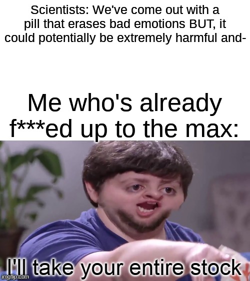 when you don't care about the side affects | Scientists: We've come out with a pill that erases bad emotions BUT, it could potentially be extremely harmful and-; Me who's already f***ed up to the max: | image tagged in i'll take your entire stock | made w/ Imgflip meme maker