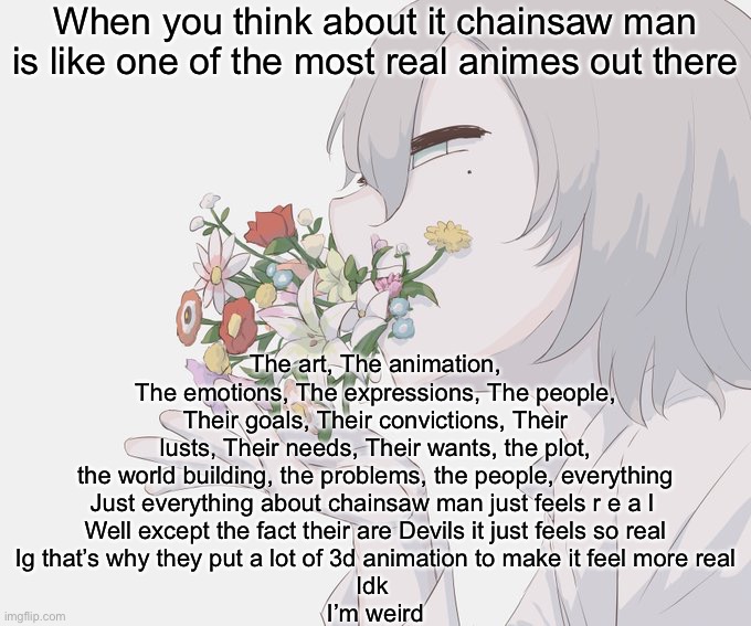 Avogado6 | When you think about it chainsaw man is like one of the most real animes out there; The art, The animation, The emotions, The expressions, The people, Their goals, Their convictions, Their lusts, Their needs, Their wants, the plot, the world building, the problems, the people, everything
Just everything about chainsaw man just feels r e a l 
Well except the fact their are Devils it just feels so real
Ig that’s why they put a lot of 3d animation to make it feel more real
Idk 
I’m weird | image tagged in avogado6 | made w/ Imgflip meme maker