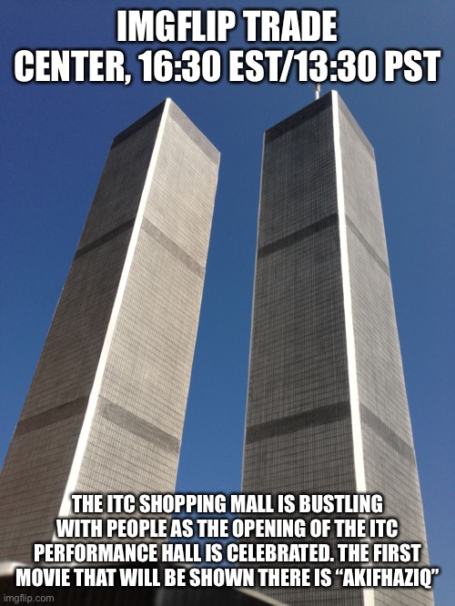 Twin Towers | IMGFLIP TRADE CENTER, 16:30 EST/13:30 PST; THE ITC SHOPPING MALL IS BUSTLING WITH PEOPLE AS THE OPENING OF THE ITC PERFORMANCE HALL IS CELEBRATED. THE FIRST MOVIE THAT WILL BE SHOWN THERE IS “AKIFHAZIQ” | image tagged in twin towers | made w/ Imgflip meme maker