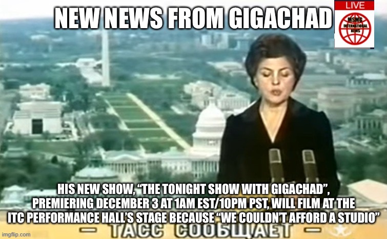 Tickets on sale now | NEW NEWS FROM GIGACHAD; HIS NEW SHOW, “THE TONIGHT SHOW WITH GIGACHAD”, PREMIERING DECEMBER 3 AT 1AM EST/10PM PST, WILL FILM AT THE ITC PERFORMANCE HALL’S STAGE BECAUSE “WE COULDN’T AFFORD A STUDIO” | image tagged in dictator msmg news | made w/ Imgflip meme maker