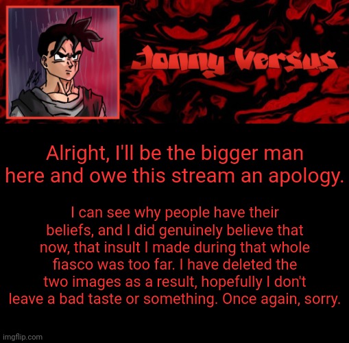 Jonny Versus Template | Alright, I'll be the bigger man here and owe this stream an apology. I can see why people have their beliefs, and I did genuinely believe that now, that insult I made during that whole fiasco was too far. I have deleted the two images as a result, hopefully I don't leave a bad taste or something. Once again, sorry. | image tagged in jonny versus template | made w/ Imgflip meme maker