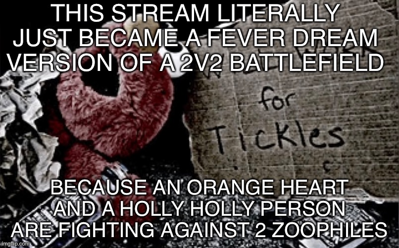 With a | THIS STREAM LITERALLY JUST BECAME A FEVER DREAM VERSION OF A 2V2 BATTLEFIELD; BECAUSE AN ORANGE HEART AND A HOLLY HOLLY PERSON ARE FIGHTING AGAINST 2 ZOOPHILES | image tagged in balls,i literally have nothing else to post,sorry,bruh | made w/ Imgflip meme maker