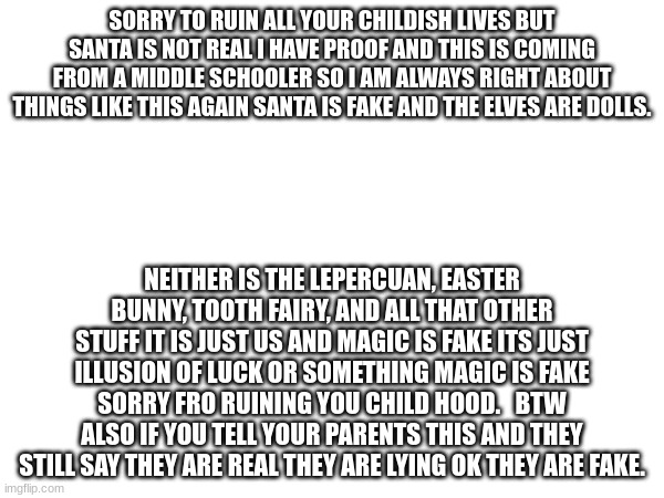 haha | SORRY TO RUIN ALL YOUR CHILDISH LIVES BUT SANTA IS NOT REAL I HAVE PROOF AND THIS IS COMING FROM A MIDDLE SCHOOLER SO I AM ALWAYS RIGHT ABOUT THINGS LIKE THIS AGAIN SANTA IS FAKE AND THE ELVES ARE DOLLS. NEITHER IS THE LEPERCUAN, EASTER BUNNY, TOOTH FAIRY, AND ALL THAT OTHER STUFF IT IS JUST US AND MAGIC IS FAKE ITS JUST ILLUSION OF LUCK OR SOMETHING MAGIC IS FAKE SORRY FRO RUINING YOU CHILD HOOD.   BTW ALSO IF YOU TELL YOUR PARENTS THIS AND THEY STILL SAY THEY ARE REAL THEY ARE LYING OK THEY ARE FAKE. | image tagged in stuff | made w/ Imgflip meme maker