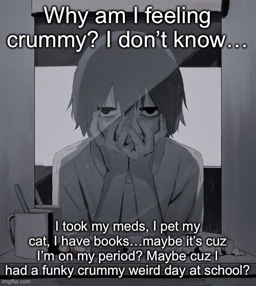 Maybe I need a nap… | Why am I feeling crummy? I don’t know…; I took my meds, I pet my cat, I have books…maybe it’s cuz I’m on my period? Maybe cuz I had a funky crummy weird day at school? | image tagged in avogado6 depression | made w/ Imgflip meme maker