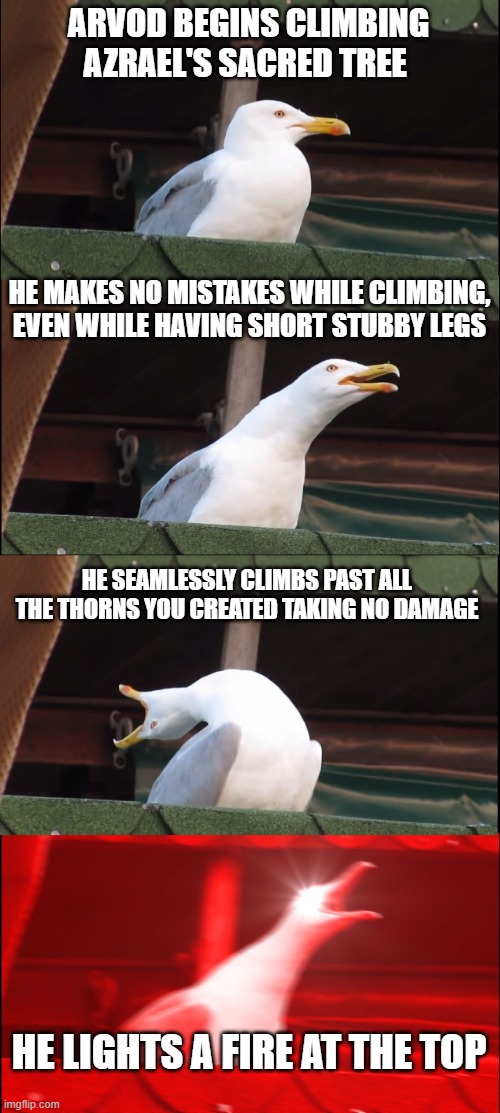 Inhaling Seagull Meme | ARVOD BEGINS CLIMBING AZRAEL'S SACRED TREE; HE MAKES NO MISTAKES WHILE CLIMBING, EVEN WHILE HAVING SHORT STUBBY LEGS; HE SEAMLESSLY CLIMBS PAST ALL THE THORNS YOU CREATED TAKING NO DAMAGE; HE LIGHTS A FIRE AT THE TOP | image tagged in memes,inhaling seagull | made w/ Imgflip meme maker