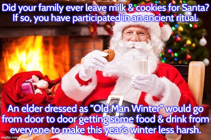 Hope they didn't get indigestion. | Did your family ever leave milk & cookies for Santa?
If so, you have participated in an ancient ritual. An elder dressed as "Old Man Winter" would go
from door to door getting some food & drink from
everyone to make this year's winter less harsh. | image tagged in santa claus,tradition,pagan,saturn,odin | made w/ Imgflip meme maker