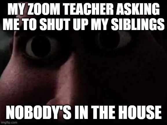 oh god | MY ZOOM TEACHER ASKING ME TO SHUT UP MY SIBLINGS; NOBODY'S IN THE HOUSE | image tagged in abient,creepy,unholy,scary | made w/ Imgflip meme maker