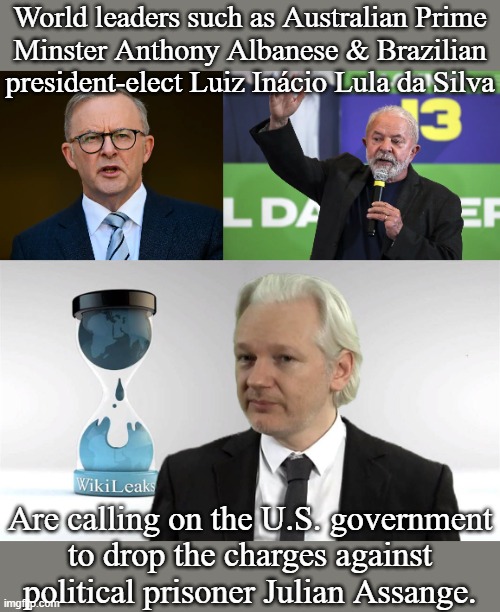 He didn't even steal the information, only published it. | World leaders such as Australian Prime
Minster Anthony Albanese & Brazilian president-elect Luiz Inácio Lula da Silva; Are calling on the U.S. government
to drop the charges against political prisoner Julian Assange. | image tagged in julian assange,injustice,1st amendment,freedom of speech,this is america | made w/ Imgflip meme maker
