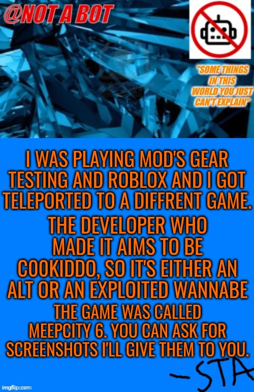 Not a bot temp | I WAS PLAYING MOD'S GEAR TESTING AND ROBLOX AND I GOT TELEPORTED TO A DIFFRENT GAME. THE DEVELOPER WHO MADE IT AIMS TO BE C00KIDDO, SO IT'S EITHER AN ALT OR AN EXPLOITED WANNABE; THE GAME WAS CALLED MEEPCITY 6. YOU CAN ASK FOR SCREENSHOTS I'LL GIVE THEM TO YOU. | image tagged in not a bot temp,boblox,bobuk | made w/ Imgflip meme maker