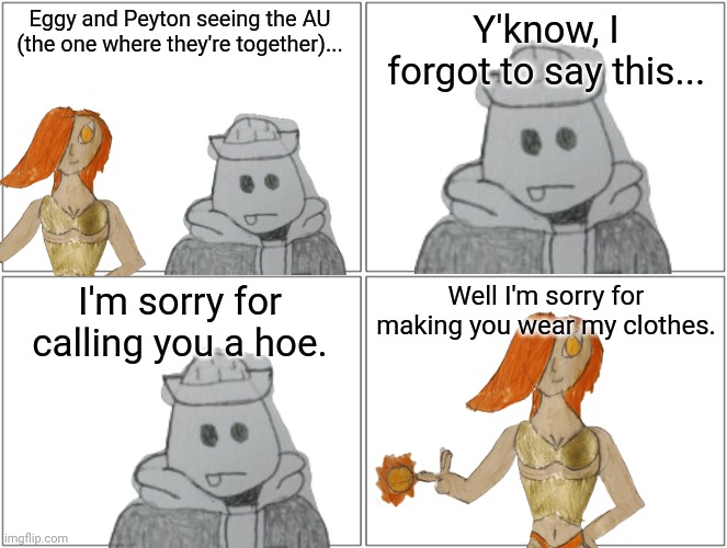 Eggyhead has an idea on how him and Peyton can work together | Eggy and Peyton seeing the AU (the one where they're together)... Y'know, I forgot to say this... I'm sorry for calling you a hoe. Well I'm sorry for making you wear my clothes. | made w/ Imgflip meme maker