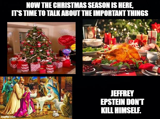 Black background | NOW THE CHRISTMAS SEASON IS HERE, IT'S TIME TO TALK ABOUT THE IMPORTANT THINGS; JEFFREY EPSTEIN DON'T KILL HIMSELF. | image tagged in black background | made w/ Imgflip meme maker