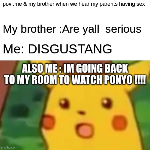 when you walk in on something if you know what i mean ? | pov :me & my brother when we hear my parents having sex; My brother :Are yall  serious; Me: DISGUSTANG; ALSO ME : IM GOING BACK TO MY ROOM TO WATCH PONYO !!!! | image tagged in memes,surprised pikachu | made w/ Imgflip meme maker