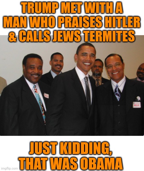 Trump Met With a Man Who Praises Hitler & Calls Jews Termites | TRUMP MET WITH A MAN WHO PRAISES HITLER & CALLS JEWS TERMITES; JUST KIDDING, THAT WAS OBAMA | image tagged in just kidding,obama smug face,that's racist | made w/ Imgflip meme maker