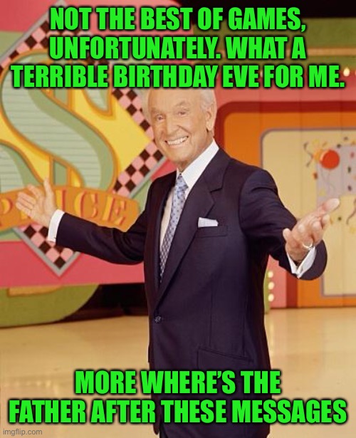 Game show  | NOT THE BEST OF GAMES, UNFORTUNATELY. WHAT A TERRIBLE BIRTHDAY EVE FOR ME. MORE WHERE’S THE FATHER AFTER THESE MESSAGES | image tagged in game show | made w/ Imgflip meme maker