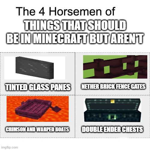 why are these things not in minecraft | THINGS THAT SHOULD BE IN MINECRAFT BUT AREN'T; TINTED GLASS PANES; NETHER BRICK FENCE GATES; DOUBLE ENDER CHESTS; CRIMSON AND WARPED BOATS | image tagged in four horsemen,minecraft | made w/ Imgflip meme maker