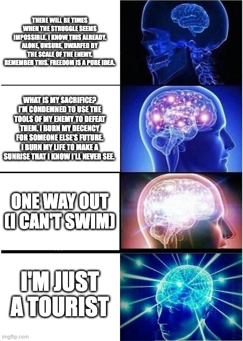 Expanding Brain Meme | THERE WILL BE TIMES WHEN THE STRUGGLE SEEMS IMPOSSIBLE. I KNOW THIS ALREADY. ALONE, UNSURE, DWARFED BY THE SCALE OF THE ENEMY. REMEMBER THIS. FREEDOM IS A PURE IDEA. WHAT IS MY SACRIFICE? I’M CONDEMNED TO USE THE TOOLS OF MY ENEMY TO DEFEAT THEM. I BURN MY DECENCY FOR SOMEONE ELSE’S FUTURE. I BURN MY LIFE TO MAKE A SUNRISE THAT I KNOW I’LL NEVER SEE. ONE WAY OUT
(I CAN'T SWIM); I'M JUST A TOURIST | image tagged in memes,expanding brain,andor | made w/ Imgflip meme maker