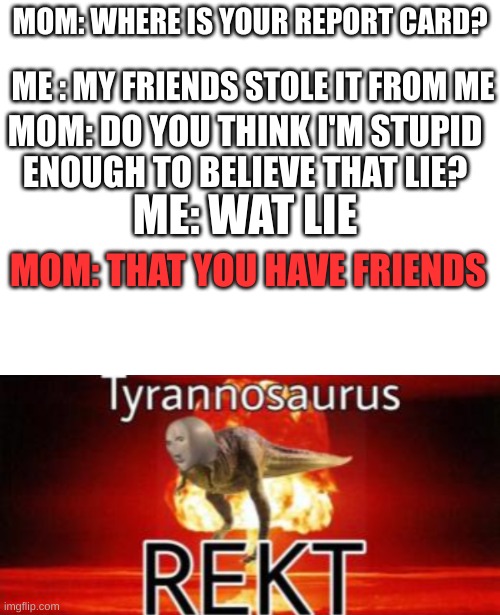 MOM: WHERE IS YOUR REPORT CARD? ME : MY FRIENDS STOLE IT FROM ME; MOM: DO YOU THINK I'M STUPID ENOUGH TO BELIEVE THAT LIE? ME: WAT LIE; MOM: THAT YOU HAVE FRIENDS | image tagged in tyrannosaurus rekt | made w/ Imgflip meme maker