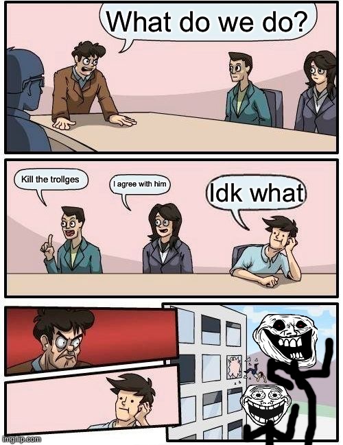 Boardroom Meeting Suggestion | What do we do? Kill the trollges; I agree with him; Idk what | image tagged in memes,boardroom meeting suggestion | made w/ Imgflip meme maker
