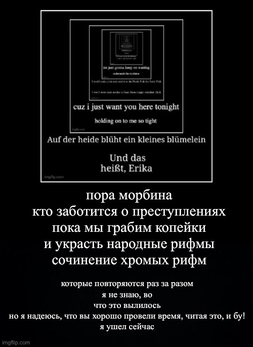 lol | пора морбина
кто заботится о преступлениях
пока мы грабим копейки
и украсть народные рифмы
сочинение хромых рифм; которые повторяются раз за разом
я не знаю, во что это вылилось
но я надеюсь, что вы хорошо провели время, читая это, и бу!
я ушел сейчас | image tagged in black background | made w/ Imgflip meme maker