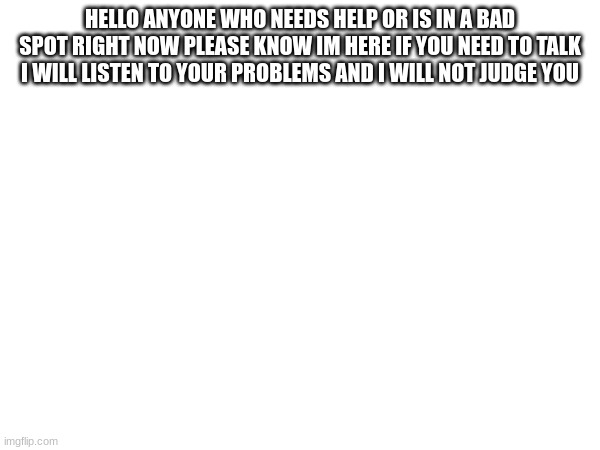 HELLO ANYONE WHO NEEDS HELP OR IS IN A BAD SPOT RIGHT NOW PLEASE KNOW IM HERE IF YOU NEED TO TALK I WILL LISTEN TO YOUR PROBLEMS AND I WILL NOT JUDGE YOU | made w/ Imgflip meme maker