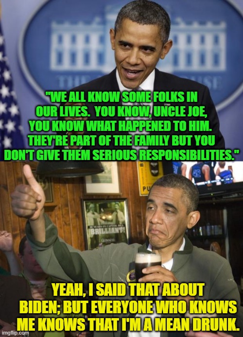 Yeah, Barack Obama said that about Uncle Joe.  But I don't know if he was drunk. | "WE ALL KNOW SOME FOLKS IN OUR LIVES.  YOU KNOW, UNCLE JOE, YOU KNOW WHAT HAPPENED TO HIM.  THEY'RE PART OF THE FAMILY BUT YOU DON'T GIVE THEM SERIOUS RESPONSIBILITIES."; YEAH, I SAID THAT ABOUT BIDEN; BUT EVERYONE WHO KNOWS ME KNOWS THAT I'M A MEAN DRUNK. | image tagged in barack obama | made w/ Imgflip meme maker