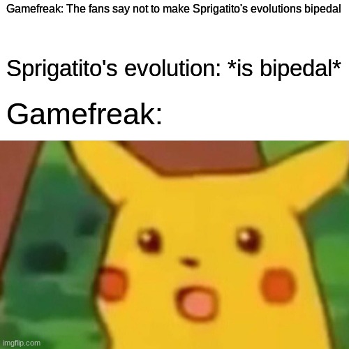 Surprised Pikachu | Gamefreak: The fans say not to make Sprigatito's evolutions bipedal; Sprigatito's evolution: *is bipedal*; Gamefreak: | image tagged in memes,surprised pikachu | made w/ Imgflip meme maker