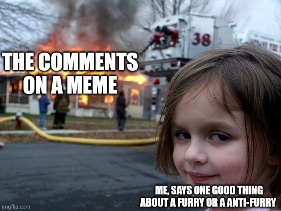 Its true, tell me I'm wrong | THE COMMENTS ON A MEME; ME, SAYS ONE GOOD THING ABOUT A FURRY OR A ANTI-FURRY | image tagged in memes,disaster girl | made w/ Imgflip meme maker