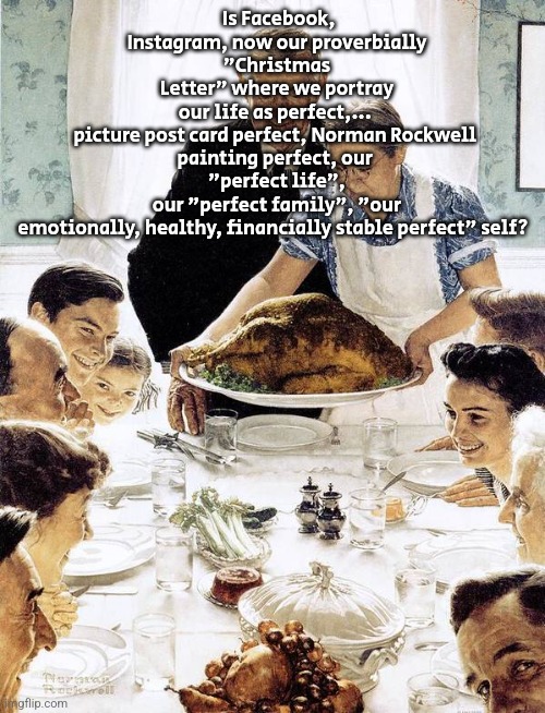Norman Rockwell Thanksgiving | Is Facebook, Instagram, now our proverbially "Christmas
Letter" where we portray
our life as perfect,... 
picture post card perfect, Norman Rockwell 
painting perfect, our 
"perfect life", our "perfect family", "our emotionally, healthy, financially stable perfect" self? | image tagged in norman rockwell thanksgiving | made w/ Imgflip meme maker