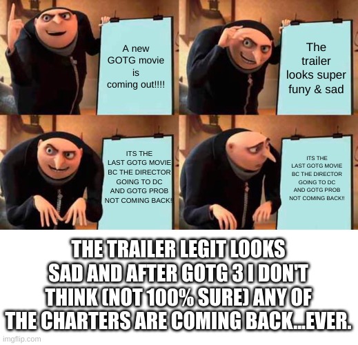 Gru's Plan Meme | A new GOTG movie is coming out!!!! The trailer looks super funy & sad; ITS THE LAST GOTG MOVIE BC THE DIRECTOR GOING TO DC AND GOTG PROB NOT COMING BACK!! ITS THE LAST GOTG MOVIE BC THE DIRECTOR GOING TO DC AND GOTG PROB NOT COMING BACK!! THE TRAILER LEGIT LOOKS SAD AND AFTER GOTG 3 I DON'T THINK (NOT 100% SURE) ANY OF THE CHARTERS ARE COMING BACK...EVER. | image tagged in memes,gru's plan | made w/ Imgflip meme maker