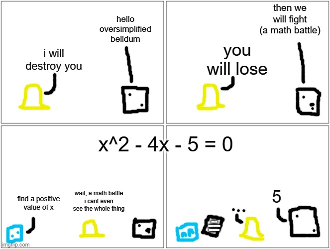 heres the comic i made that other post for | then we will fight (a math battle); hello oversimplified belldum; you will lose; i will destroy you; x^2 - 4x - 5 = 0; wait, a math battle
i cant even see the whole thing; 5; find a positive value of x; MATH HOMEWORK [ALGEBRA] | image tagged in memes,blank comic panel 2x2 | made w/ Imgflip meme maker