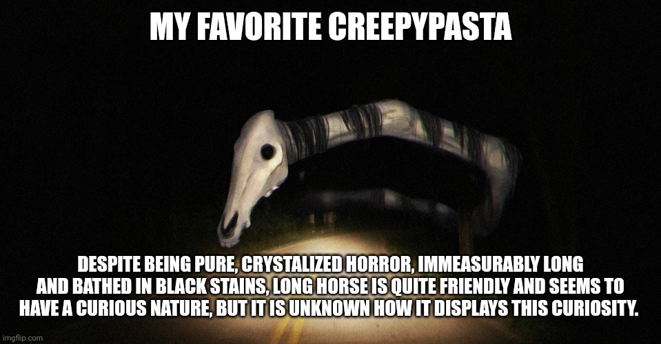 My boi long horse | MY FAVORITE CREEPYPASTA; DESPITE BEING PURE, CRYSTALIZED HORROR, IMMEASURABLY LONG AND BATHED IN BLACK STAINS, LONG HORSE IS QUITE FRIENDLY AND SEEMS TO HAVE A CURIOUS NATURE, BUT IT IS UNKNOWN HOW IT DISPLAYS THIS CURIOSITY. | made w/ Imgflip meme maker