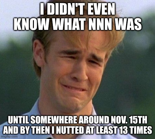 1990s First World Problems Meme | I DIDN'T EVEN KNOW WHAT NNN WAS UNTIL SOMEWHERE AROUND NOV. 15TH
AND BY THEN I NUTTED AT LEAST 13 TIMES | image tagged in memes,1990s first world problems | made w/ Imgflip meme maker