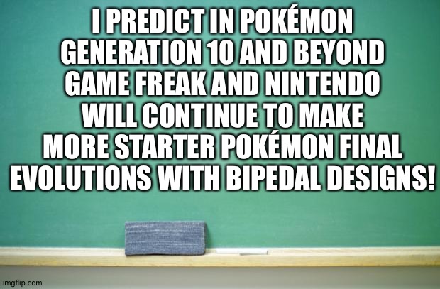 The ultimate predictions | I PREDICT IN POKÉMON GENERATION 10 AND BEYOND
GAME FREAK AND NINTENDO WILL CONTINUE TO MAKE MORE STARTER POKÉMON FINAL EVOLUTIONS WITH BIPEDAL DESIGNS! | image tagged in blank chalkboard | made w/ Imgflip meme maker