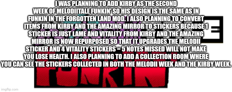 Melodiitale Funkin' Mirror Mode and Kirby teaser | I WAS PLANNING TO ADD KIRBY AS THE SECOND WEEK OF MELODIITALE FUNKIN' SO HIS DESIGN IS THE SAME AS IN FUNKIN IN THE FORGOTTEN LAND MOD. I ALSO PLANNING TO CONVERT ITEMS FROM KIRBY AND THE AMAZING MIRROR TO STICKERS BECAUSE 1 STICKER IS JUST LAME AND VITALITY FROM KIRBY AND THE AMAZING MIRROR IS NOW REPURPOSED SO THAT IT UPGRADES THE MELODII STICKER AND 4 VITALITY STICKERS = 5 NOTES MISSED WILL NOT MAKE YOU LOSE HEALTH. I ALSO PLANNING TO ADD A COLLECTION ROOM WHERE YOU CAN SEE THE STICKERS COLLECTED IN BOTH THE MELODII WEEK AND THE KIRBY WEEK. | image tagged in melodiitale funkin' | made w/ Imgflip meme maker