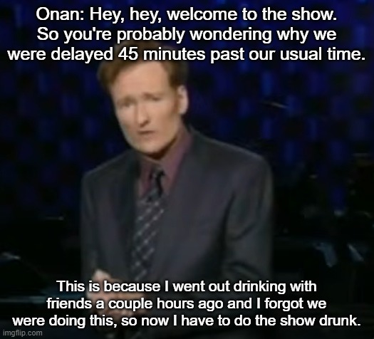 Onan: Hey, hey, welcome to the show. So you're probably wondering why we were delayed 45 minutes past our usual time. This is because I went out drinking with friends a couple hours ago and I forgot we were doing this, so now I have to do the show drunk. | made w/ Imgflip meme maker