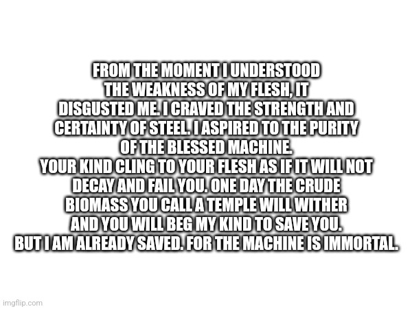 FROM THE MOMENT I UNDERSTOOD THE WEAKNESS OF MY FLESH, IT DISGUSTED ME. I CRAVED THE STRENGTH AND CERTAINTY OF STEEL. I ASPIRED TO THE PURITY OF THE BLESSED MACHINE.
YOUR KIND CLING TO YOUR FLESH AS IF IT WILL NOT DECAY AND FAIL YOU. ONE DAY THE CRUDE BIOMASS YOU CALL A TEMPLE WILL WITHER AND YOU WILL BEG MY KIND TO SAVE YOU.
BUT I AM ALREADY SAVED. FOR THE MACHINE IS IMMORTAL. | made w/ Imgflip meme maker