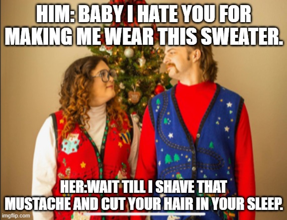 ugly sweater | HIM: BABY I HATE YOU FOR MAKING ME WEAR THIS SWEATER. HER:WAIT TILL I SHAVE THAT MUSTACHE AND CUT YOUR HAIR IN YOUR SLEEP. | image tagged in christmas sweater | made w/ Imgflip meme maker