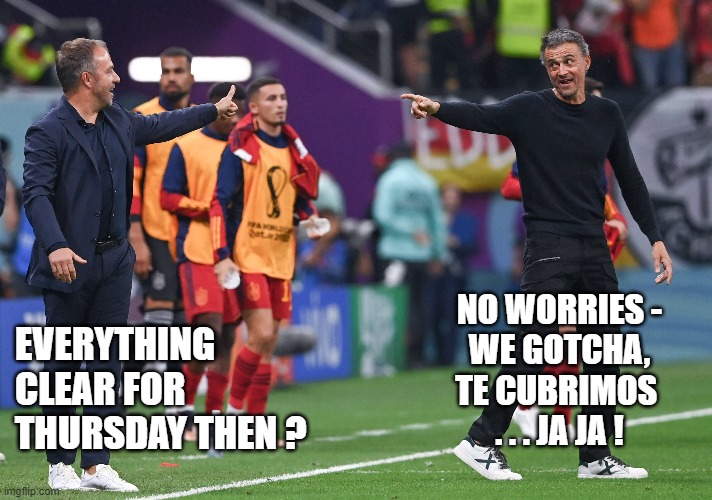 WC 2022 - Germany Spain | NO WORRIES -
WE GOTCHA,
TE CUBRIMOS 
. . . JA JA ! EVERYTHING 
CLEAR FOR 
THURSDAY THEN ? | image tagged in sports,katar,wc2022,germany,spain | made w/ Imgflip meme maker