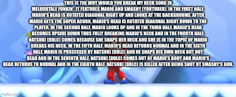 Why would you break my neck song in Melodiitale Funkin' | THIS IS THE WHY WOULD YOU BREAK MY NECK SONG IN MELODIITALE FUNKIN'. IT FEATURES MARIO AND SMASHY (YOUTUBER). IN THE FIRST HALF, MARIO'S HEAD IS ROTATED DIAGONAL RIGHT UP AND LOOKS AT THE BACKGROUND. AFTER MARIO GETS THE SUPER ACORN, MARIO'S HEAD IS ROTATED DIAGONAL RIGHT DOWN TO THE PLAYER. IN THE SECOND HALF, MARIO LOOKS UP AND IN THE THIRD HALF, MARIO'S HEAD BECOMES UPSIDE DOWN THUS FULLY BREAKING MARIO'S NECK AND IN THE FOURTH HALF, NATSUKI (DDLC) COMES BECAUSE SHE SNAPS HER NECK AND SHE IS IN THE TOPIC OF MARIO BREAKS HIS NECK. IN THE FIFTH HALF, MARIO'S HEAD RETURNS NORMAL AND IN THE SIXTH HALF, MARIO IS POSSESSED BY NATSUKI (DDLC) AND HE SNAPS HIS OWN NECK BUT NOT DEAD AND IN THE SEVENTH HALF, NATSUKI (DDLC) COMES OUT OF MARIO'S BODY AND MARIO'S HEAD RETURNS TO NORMAL AND IN THE EIGHTH HALF, NATSUKI (DDLC) IS KILLED AFTER BEING SHOT BY SMASHY'S GUN. | made w/ Imgflip meme maker