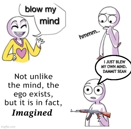 Life is 1 giant illusion. It’s all imagined | I JUST BLEW MY OWN MIND. 
DAMMIT SEAN; Not unlike the mind, the ego exists, but it is in fact, 𝑰𝒎𝒂𝒈𝒊𝒏𝒆𝒅 | image tagged in blow my mind,mind blown | made w/ Imgflip meme maker