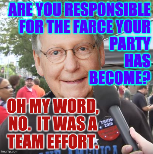 Trump was just a catalyst for the self destruction under way. |  ARE YOU RESPONSIBLE
FOR THE FARCE YOUR
PARTY
HAS
BECOME? OH MY WORD,
NO.  IT WAS A
TEAM EFFORT. | image tagged in trump supporter,memes,gop circus,conductor mitch,50 year train wreck | made w/ Imgflip meme maker