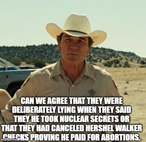 Tommy Lee Jones, No Country.. | CAN WE AGREE THAT THEY WERE DELIBERATELY LYING WHEN THEY SAID THEY HE TOOK NUCLEAR SECRETS OR THAT THEY HAD CANCELED HERSHEL WALKER CHECKS P | image tagged in tommy lee jones no country | made w/ Imgflip meme maker