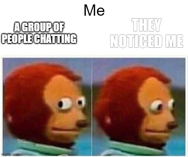 Monkey Puppet | Me; THEY NOTICED ME; A GROUP OF PEOPLE CHATTING | image tagged in memes,monkey puppet | made w/ Imgflip meme maker