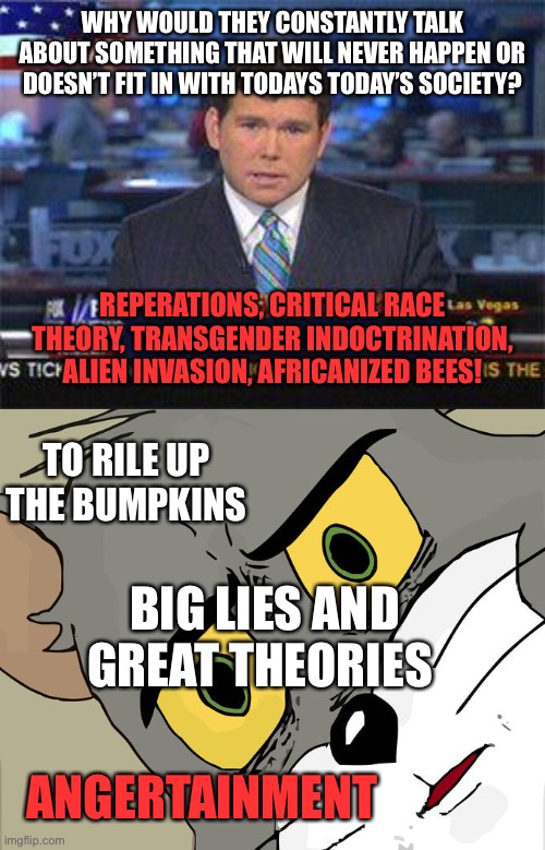 WHY WOULD THEY CONSTANTLY TALK ABOUT SOMETHING THAT WILL NEVER HAPPEN OR DOESN’T FIT IN WITH TODAYS TODAY’S SOCIETY? REPERATIONS, CRITICAL RACE THEORY, TRANSGENDER INDOCTRINATION, ALIEN INVASION, AFRICANIZED BEES! TO RILE UP THE BUMPKINS; BIG LIES AND GREAT THEORIES; ANGERTAINMENT | image tagged in fox news alert,memes,unsettled tom | made w/ Imgflip meme maker